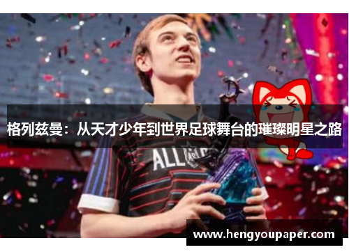 格列兹曼：从天才少年到世界足球舞台的璀璨明星之路