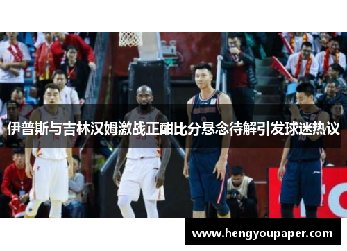 伊普斯与吉林汉姆激战正酣比分悬念待解引发球迷热议