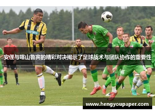 安侄与喀山鲁宾的精彩对决揭示了足球战术与团队协作的重要性